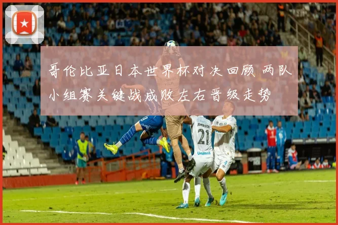 哥伦比亚日本世界杯对决回顾 两队小组赛关键战成败左右晋级走势