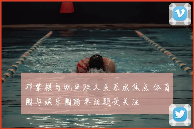 邓紫棋与凯里欧文关系成焦点 体育圈与娱乐圈跨界话题受关注