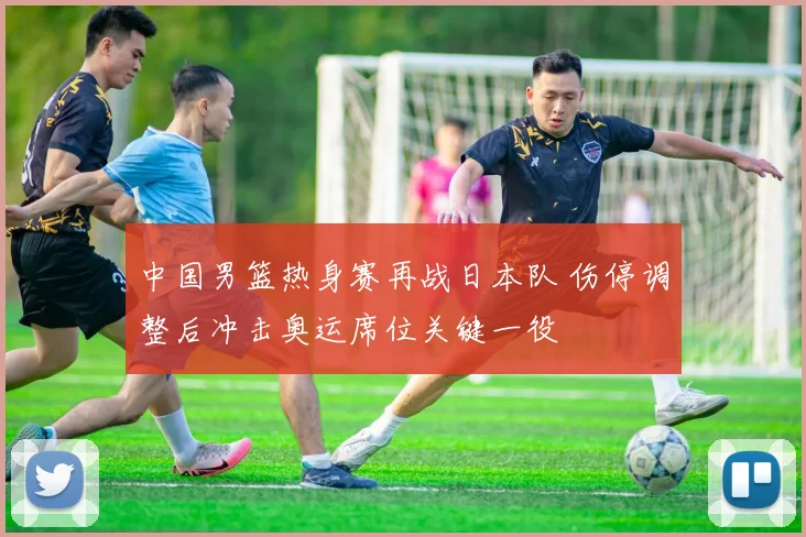 中国男篮热身赛再战日本队 伤停调整后冲击奥运席位关键一役