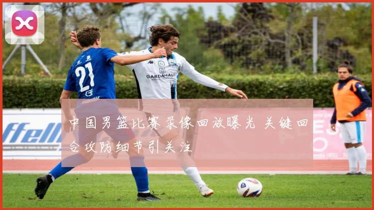 中国男篮比赛录像回放曝光 关键回合攻防细节引关注