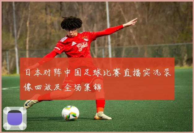日本对阵中国足球比赛直播实况录像回放及全场集锦