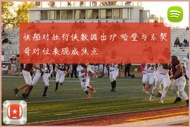快船对独行侠数据出炉 哈登与东契奇对位表现成焦点