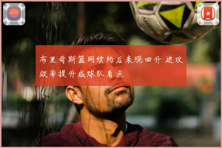 布里奇斯篮网续约后表现回升 进攻效率提升成球队看点