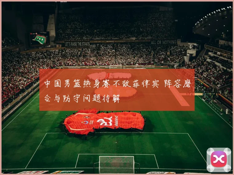 中国男篮热身赛不敌菲律宾 阵容磨合与防守问题待解