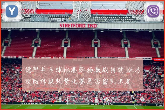 德甲乒乓球比赛现场激战持续 双方攻防转换频繁比赛悬念留到末局