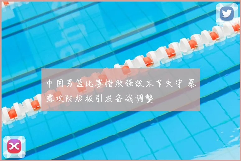 中国男篮比赛惜败强敌末节失守 暴露攻防短板引发备战调整