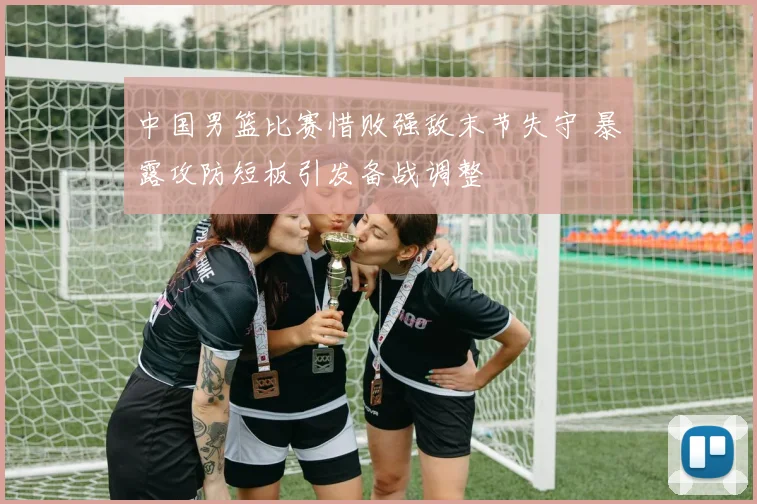 中国男篮比赛惜败强敌末节失守 暴露攻防短板引发备战调整