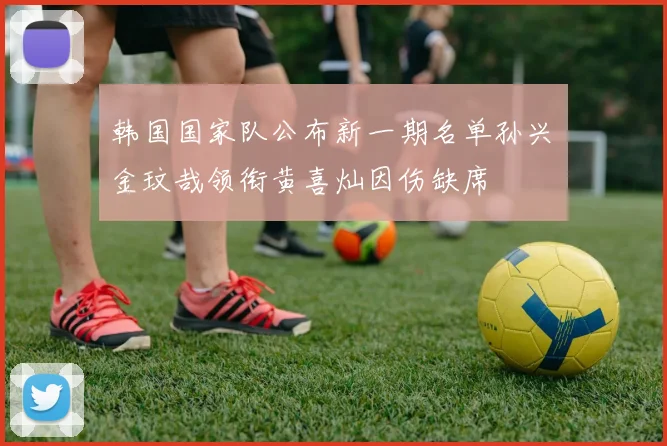 韩国国家队公布新一期名单孙兴慜金玟哉领衔黄喜灿因伤缺席