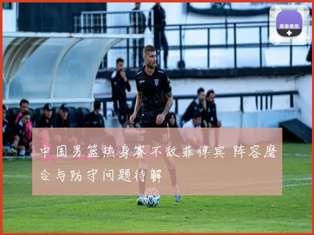 中国男篮热身赛不敌菲律宾 阵容磨合与防守问题待解