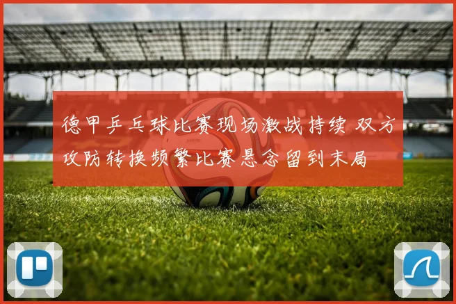 德甲乒乓球比赛现场激战持续 双方攻防转换频繁比赛悬念留到末局