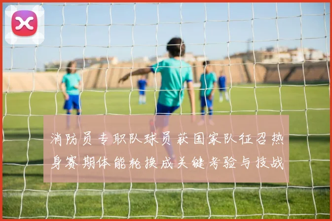 消防员专职队球员获国家队征召热身赛期体能轮换成关键考验与技战术磨合