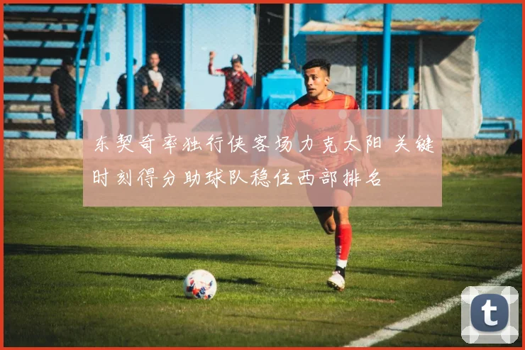 东契奇率独行侠客场力克太阳 关键时刻得分助球队稳住西部排名