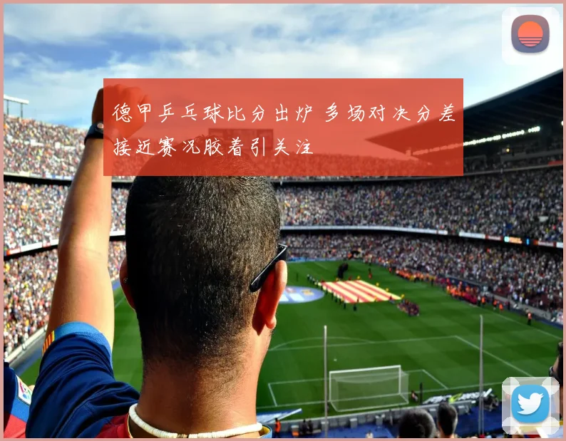 德甲乒乓球比分出炉 多场对决分差接近赛况胶着引关注