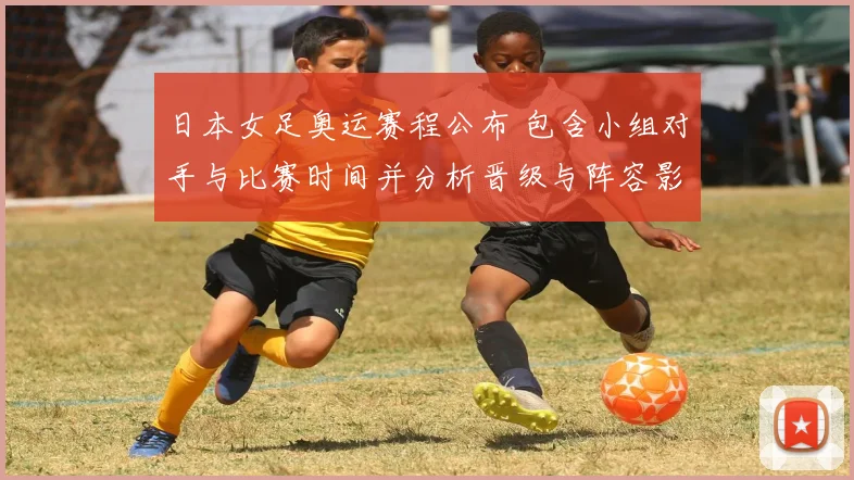 日本女足奥运赛程公布 包含小组对手与比赛时间并分析晋级与阵容影响