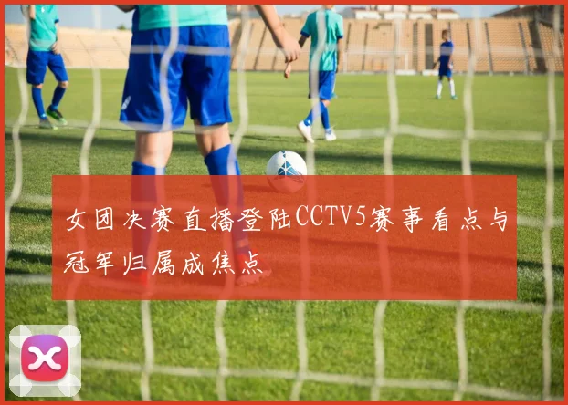 女团决赛直播登陆CCTV5赛事看点与冠军归属成焦点