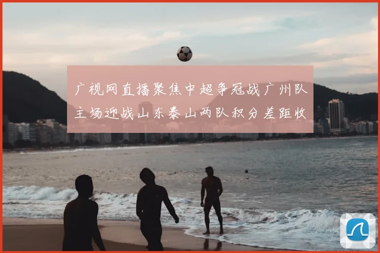 广视网直播聚焦中超争冠战广州队主场迎战山东泰山两队积分差距收窄