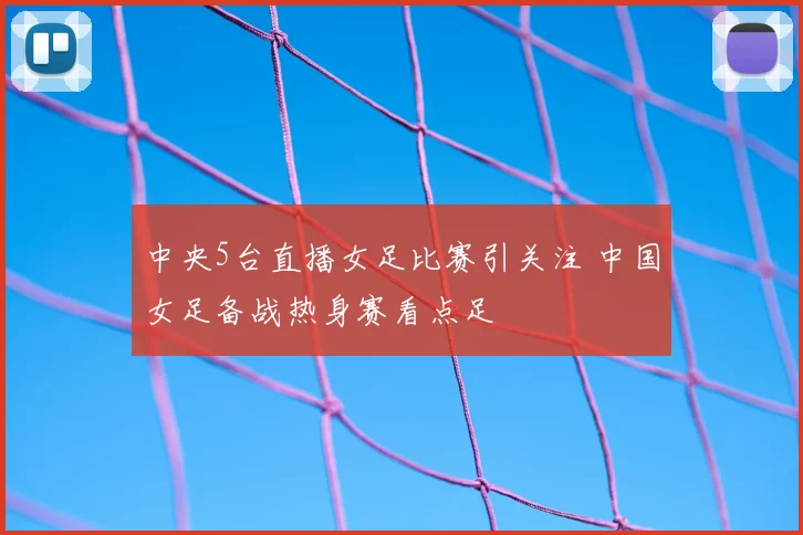 中央5台直播女足比赛引关注 中国女足备战热身赛看点足