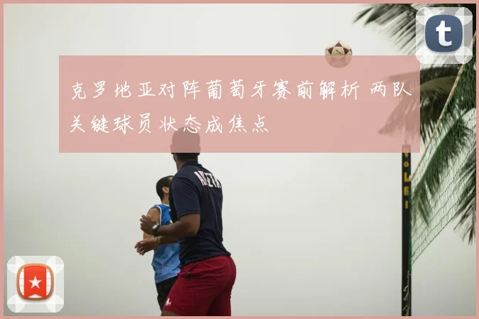 克罗地亚对阵葡萄牙赛前解析 两队关键球员状态成焦点