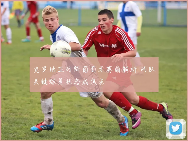 克罗地亚对阵葡萄牙赛前解析 两队关键球员状态成焦点