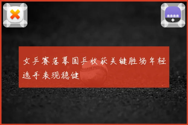 女乒赛落幕国乒收获关键胜场年轻选手表现稳健
