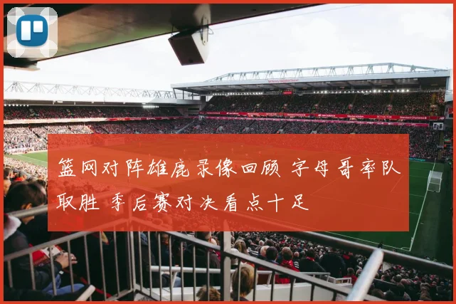 篮网对阵雄鹿录像回顾 字母哥率队取胜 季后赛对决看点十足