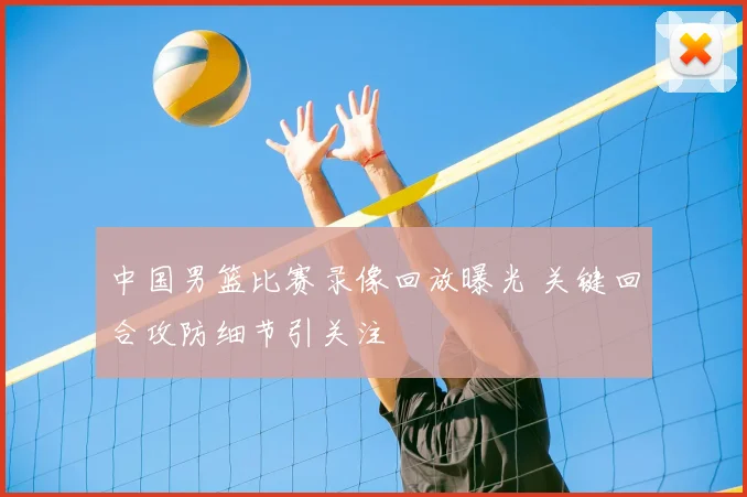 中国男篮比赛录像回放曝光 关键回合攻防细节引关注