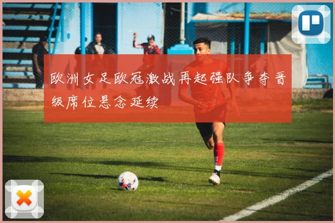 欧洲女足欧冠激战再起强队争夺晋级席位悬念延续