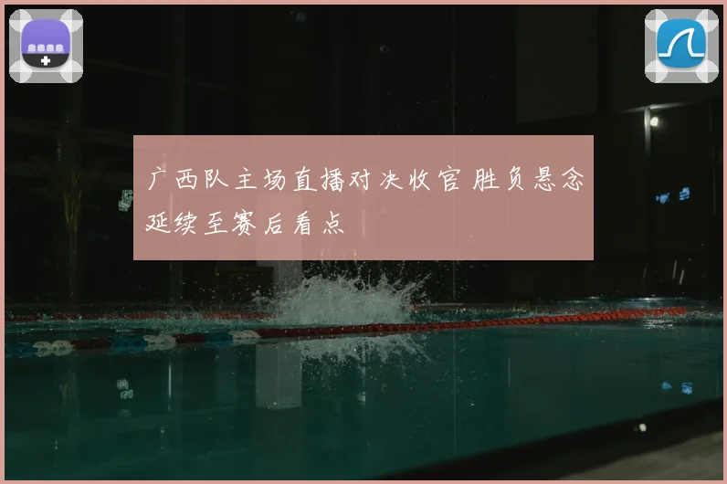 广西队主场直播对决收官 胜负悬念延续至赛后看点