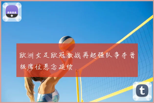 欧洲女足欧冠激战再起强队争夺晋级席位悬念延续