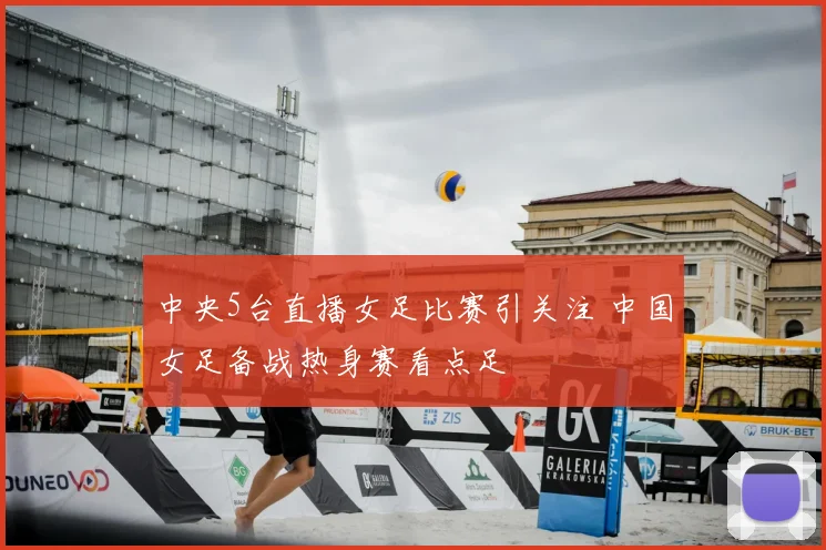 中央5台直播女足比赛引关注 中国女足备战热身赛看点足