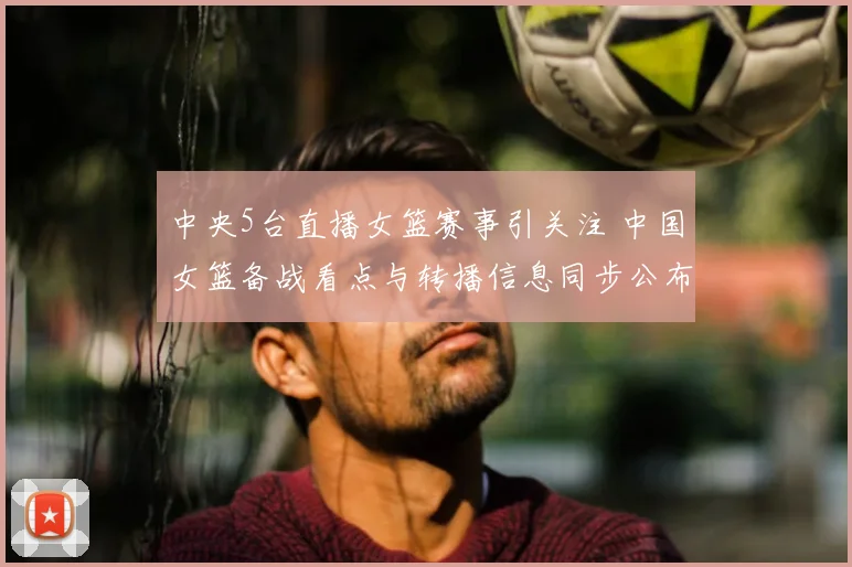 中央5台直播女篮赛事引关注 中国女篮备战看点与转播信息同步公布