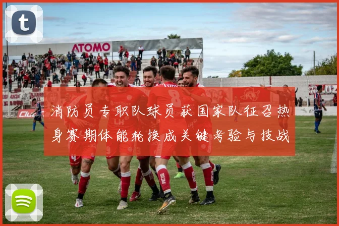 消防员专职队球员获国家队征召热身赛期体能轮换成关键考验与技战术磨合