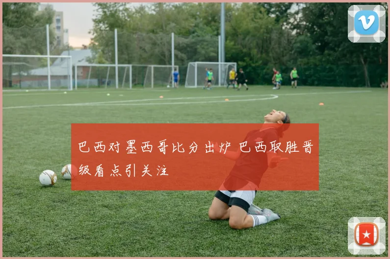 巴西对墨西哥比分出炉 巴西取胜晋级看点引关注