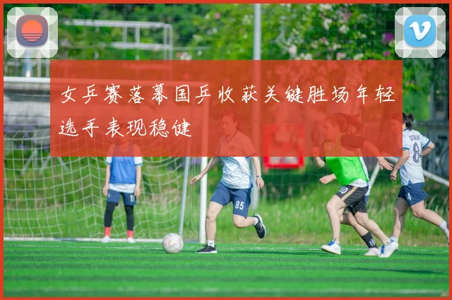 女乒赛落幕国乒收获关键胜场年轻选手表现稳健