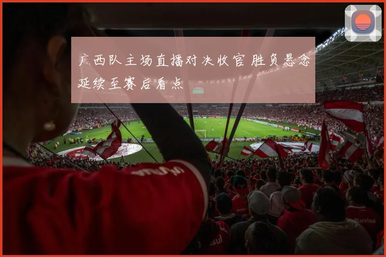 广西队主场直播对决收官 胜负悬念延续至赛后看点