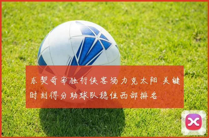 东契奇率独行侠客场力克太阳 关键时刻得分助球队稳住西部排名