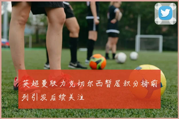 英超曼联力克切尔西暂居积分榜前列引发后续关注