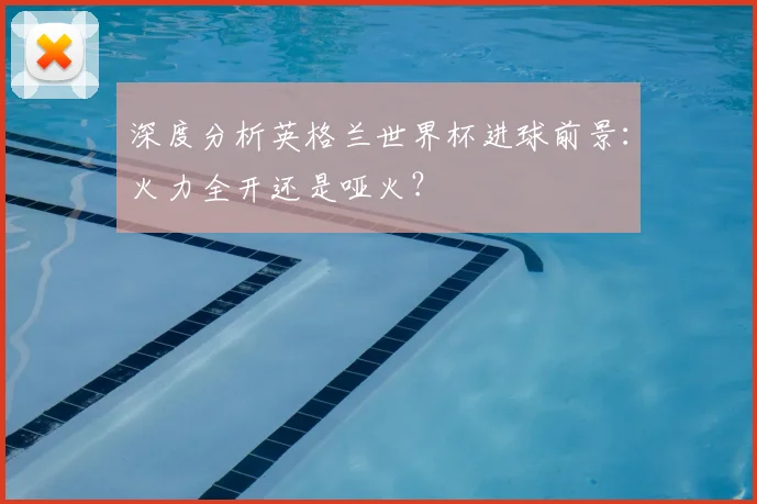 深度分析英格兰世界杯进球前景：火力全开还是哑火？