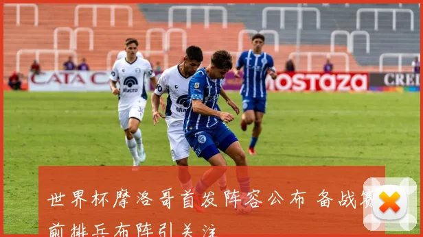世界杯摩洛哥首发阵容公布 备战赛前排兵布阵引关注