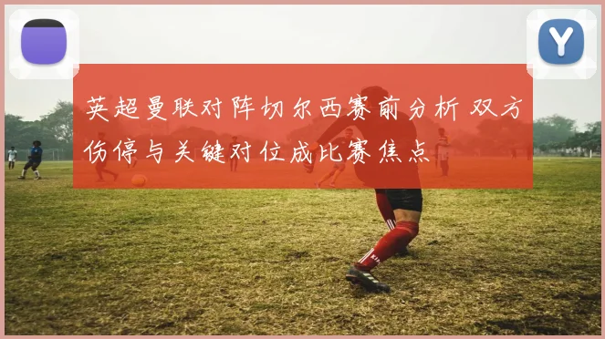 英超曼联对阵切尔西赛前分析 双方伤停与关键对位成比赛焦点
