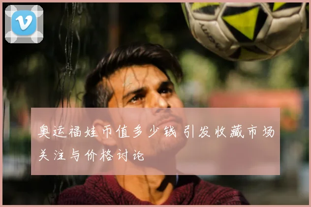 奥运福娃币值多少钱 引发收藏市场关注与价格讨论