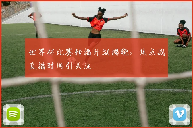 世界杯比赛转播计划揭晓，焦点战直播时间引关注