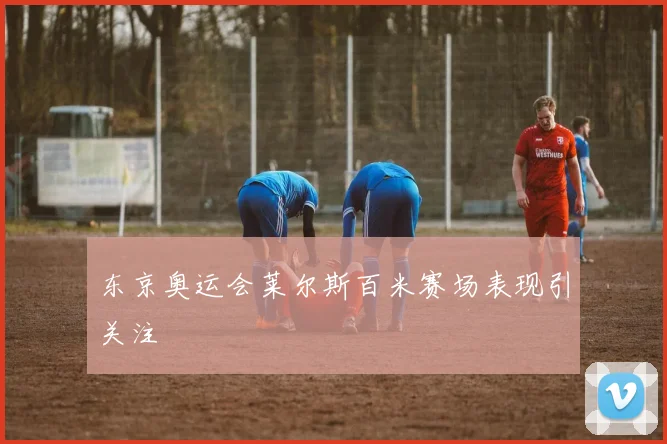 东京奥运会莱尔斯百米赛场表现引关注