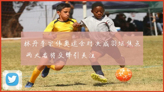 林丹李宗伟奥运会对决成羽坛焦点 两大名将交锋引关注