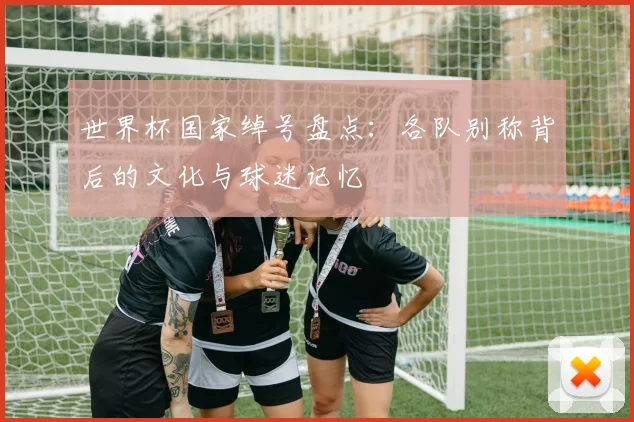 世界杯国家绰号盘点：各队别称背后的文化与球迷记忆